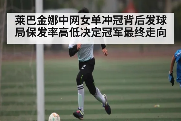 莱巴金娜中网女单冲冠背后发球局保发率高低决定冠军最终走向 - kaiyun
