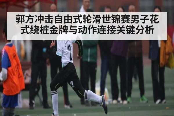 郭方冲击自由式轮滑世锦赛男子花式绕桩金牌与动作连接关键分析 - kaiyun