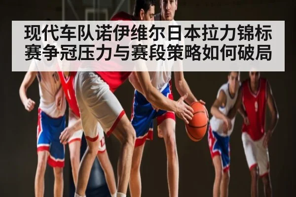 现代车队诺伊维尔日本拉力锦标赛争冠压力与赛段策略如何破局 - kaiyun