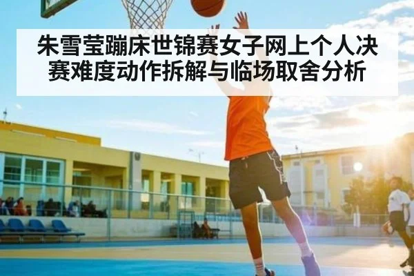 朱雪莹蹦床世锦赛女子网上个人决赛难度动作拆解与临场取舍分析
